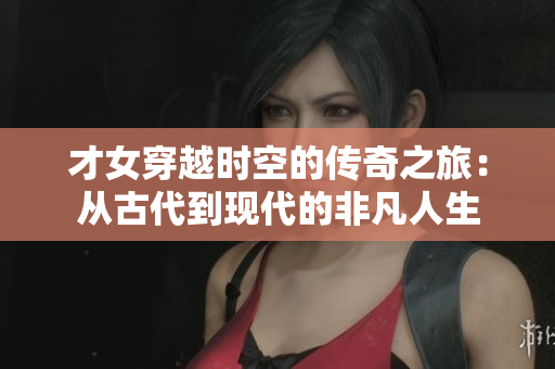 才女穿越时空的传奇之旅：从古代到现代的非凡人生