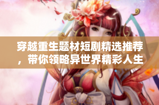 穿越重生题材短剧精选推荐，带你领略异世界精彩人生