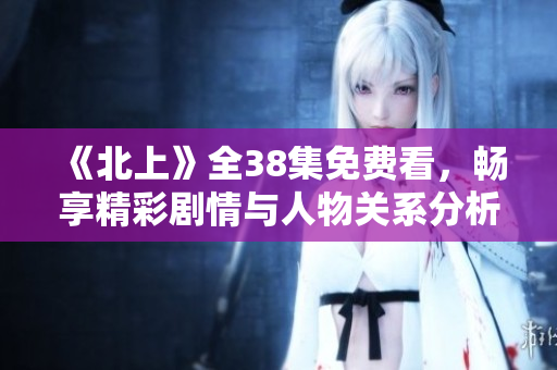 《北上》全38集免费看，畅享精彩剧情与人物关系分析