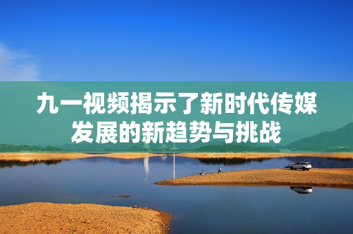 九一视频揭示了新时代传媒发展的新趋势与挑战