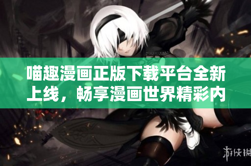 喵趣漫画正版下载平台全新上线，畅享漫画世界精彩内容