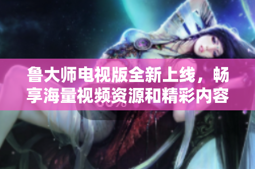 鲁大师电视版全新上线，畅享海量视频资源和精彩内容