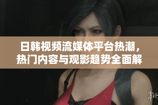日韩视频流媒体平台热潮，热门内容与观影趋势全面解析