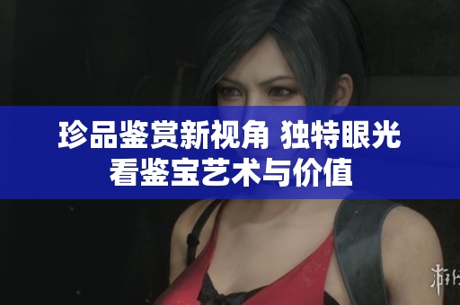 珍品鉴赏新视角 独特眼光看鉴宝艺术与价值