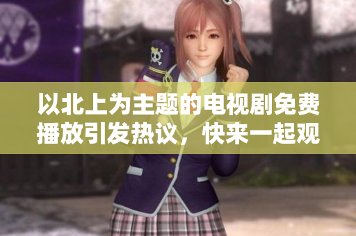 以北上为主题的电视剧免费播放引发热议，快来一起观看吧