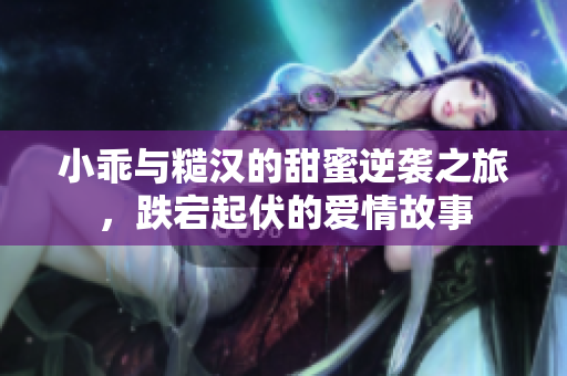 小乖与糙汉的甜蜜逆袭之旅，跌宕起伏的爱情故事