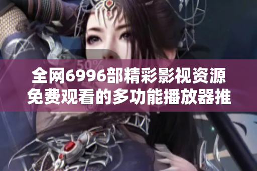 全网6996部精彩影视资源免费观看的多功能播放器推荐