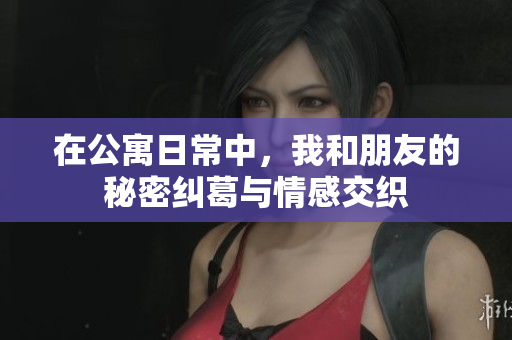 在公寓日常中，我和朋友的秘密纠葛与情感交织