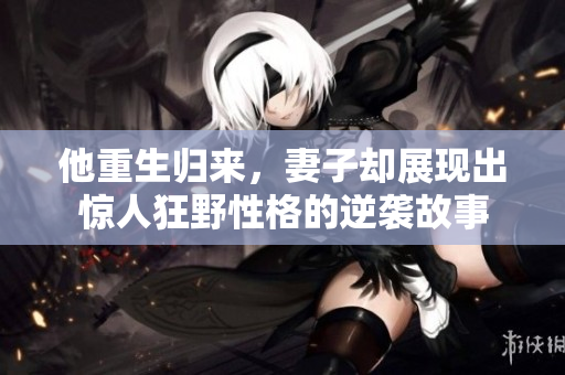 他重生归来，妻子却展现出惊人狂野性格的逆袭故事