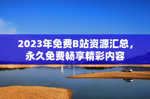 2023年免费B站资源汇总，永久免费畅享精彩内容