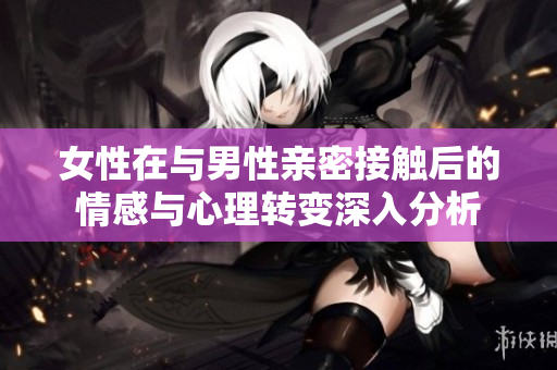 女性在与男性亲密接触后的情感与心理转变深入分析
