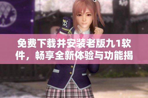 免费下载并安装老版九1软件，畅享全新体验与功能揭秘