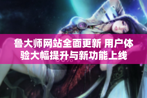 鲁大师网站全面更新 用户体验大幅提升与新功能上线
