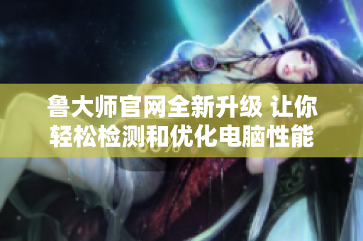 鲁大师官网全新升级 让你轻松检测和优化电脑性能