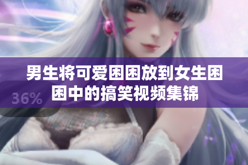 男生将可爱困困放到女生困困中的搞笑视频集锦