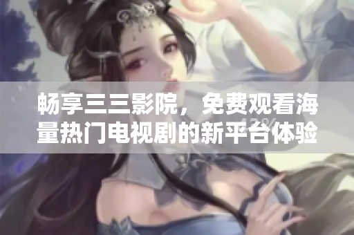畅享三三影院，免费观看海量热门电视剧的新平台体验