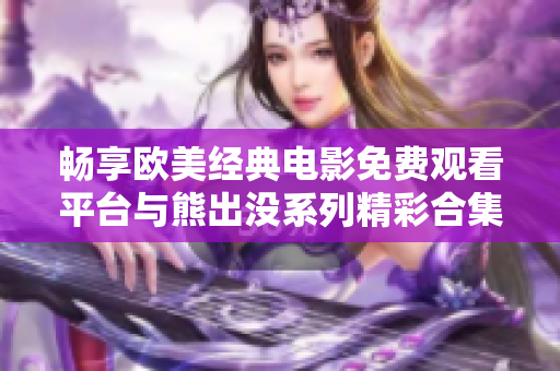 畅享欧美经典电影免费观看平台与熊出没系列精彩合集