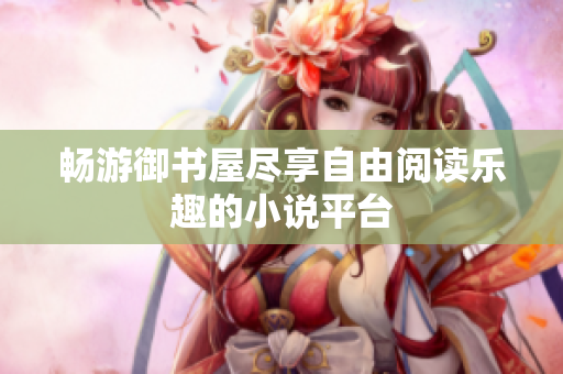 畅游御书屋尽享自由阅读乐趣的小说平台