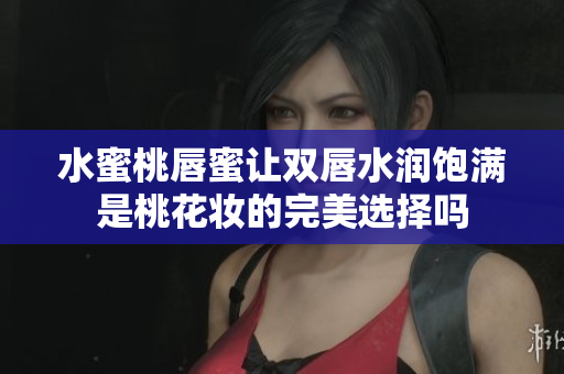 水蜜桃唇蜜让双唇水润饱满是桃花妆的完美选择吗