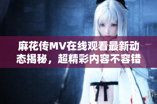 麻花传MV在线观看最新动态揭秘，超精彩内容不容错过！