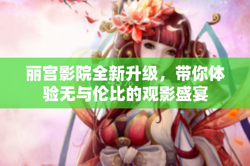 丽宫影院全新升级，带你体验无与伦比的观影盛宴