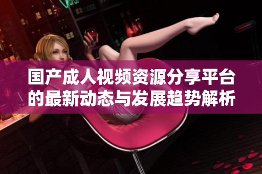 国产成人视频资源分享平台的最新动态与发展趋势解析