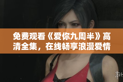 免费观看《爱你九周半》高清全集，在线畅享浪漫爱情故事