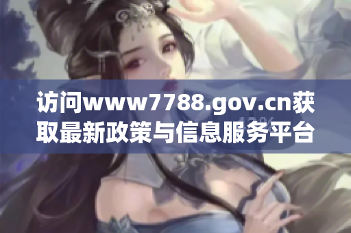 访问www7788.gov.cn获取最新政策与信息服务平台资讯