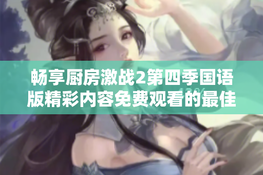 畅享厨房激战2第四季国语版精彩内容免费观看的最佳方式详解