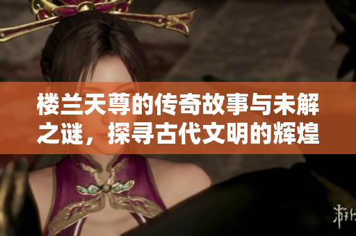 楼兰天尊的传奇故事与未解之谜，探寻古代文明的辉煌与神秘