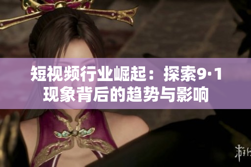 短视频行业崛起：探索9·1现象背后的趋势与影响