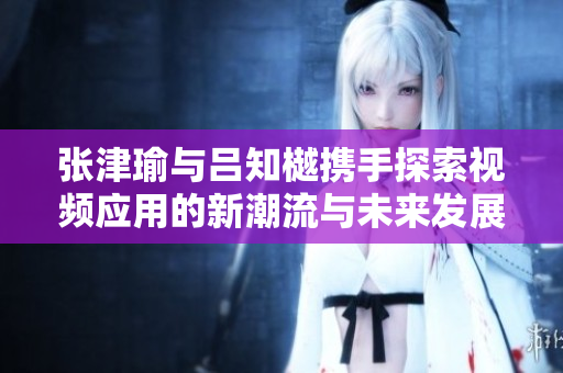 张津瑜与吕知樾携手探索视频应用的新潮流与未来发展