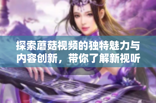 探索蘑菇视频的独特魅力与内容创新，带你了解新视听体验