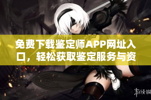免费下载鉴定师APP网址入口，轻松获取鉴定服务与资讯