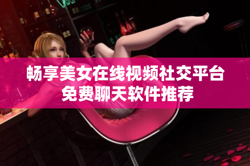 畅享美女在线视频社交平台 免费聊天软件推荐