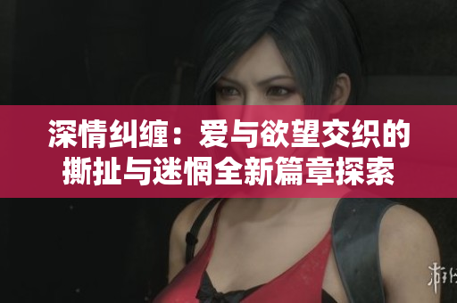 深情纠缠：爱与欲望交织的撕扯与迷惘全新篇章探索