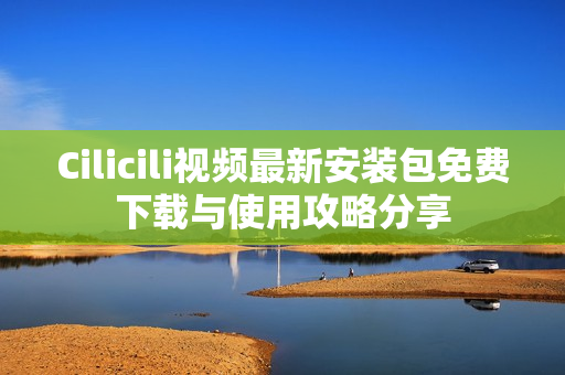 Cilicili视频最新安装包免费下载与使用攻略分享