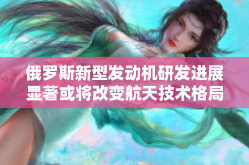 俄罗斯新型发动机研发进展显著或将改变航天技术格局