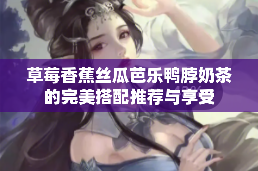 草莓香蕉丝瓜芭乐鸭脖奶茶的完美搭配推荐与享受