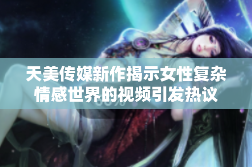 天美传媒新作揭示女性复杂情感世界的视频引发热议