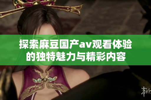 探索麻豆国产av观看体验的独特魅力与精彩内容