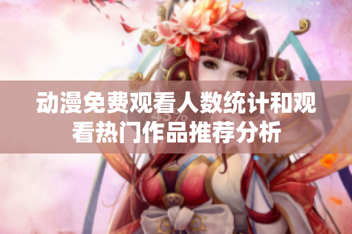 动漫免费观看人数统计和观看热门作品推荐分析