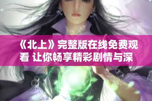 《北上》完整版在线免费观看 让你畅享精彩剧情与深厚人文魅力