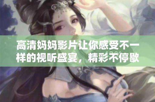 高清妈妈影片让你感受不一样的视听盛宴，精彩不停歇
