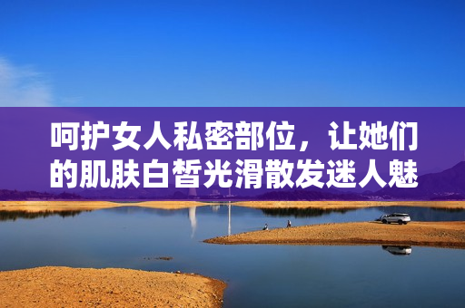 呵护女人私密部位，让她们的肌肤白皙光滑散发迷人魅力