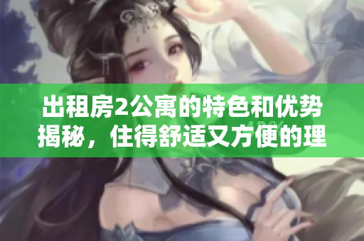 出租房2公寓的特色和优势揭秘，住得舒适又方便的理由分享
