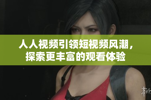 人人视频引领短视频风潮，探索更丰富的观看体验