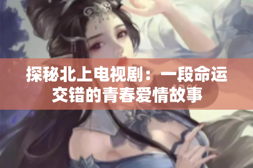 探秘北上电视剧：一段命运交错的青春爱情故事