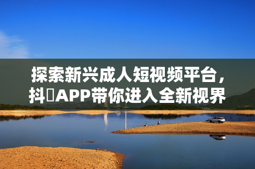 探索新兴成人短视频平台，抖抈APP带你进入全新视界
