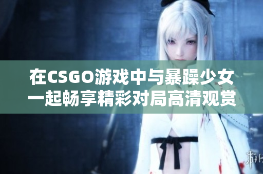 在CSGO游戏中与暴躁少女一起畅享精彩对局高清观赏体验